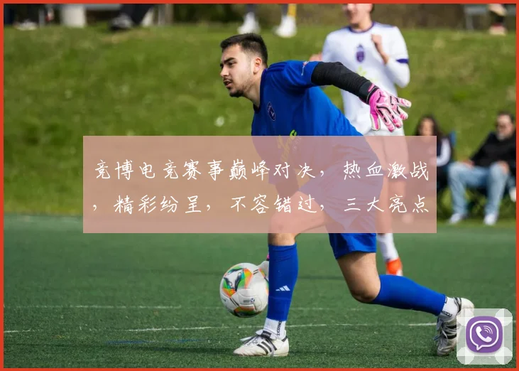 竞博电竞赛事巅峰对决，热血激战，精彩纷呈，不容错过，三大亮点，等你来战