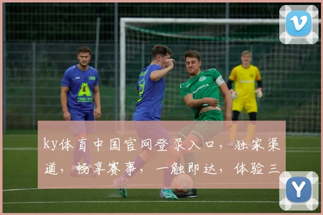 ky体育中国官网登录入口，独家渠道，畅享赛事，一触即达，体验三重惊喜