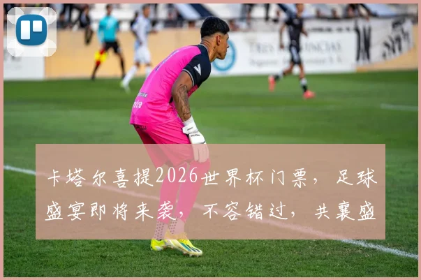 卡塔尔喜提2026世界杯门票，足球盛宴即将来袭，不容错过，共襄盛举