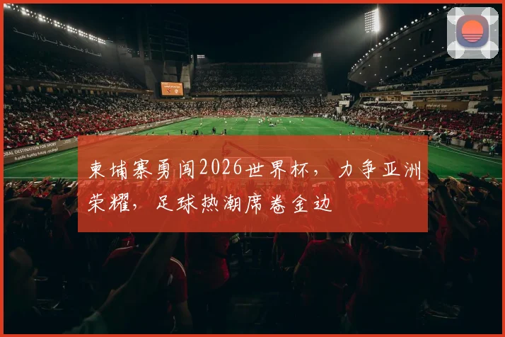 柬埔寨勇闯2026世界杯，力争亚洲荣耀，足球热潮席卷金边