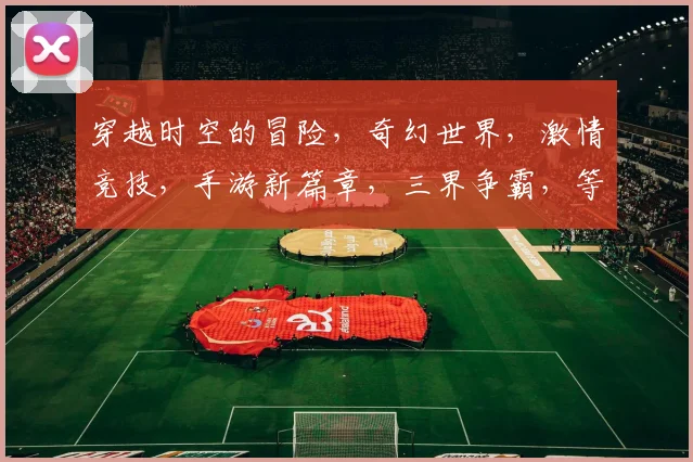 穿越时空的冒险，奇幻世界，激情竞技，手游新篇章，三界争霸，等你来战