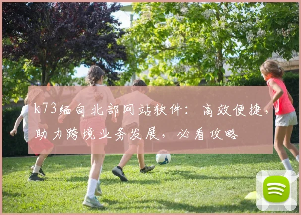 k73缅甸北部网站软件：高效便捷，助力跨境业务发展，必看攻略